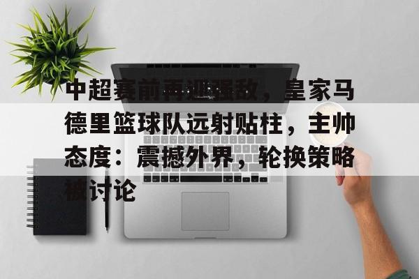 关于中超赛前再迎强敌，皇家马德里篮球队远射贴柱，主帅态度：震撼外界，轮换策略被讨论的信息-英雄联盟投注