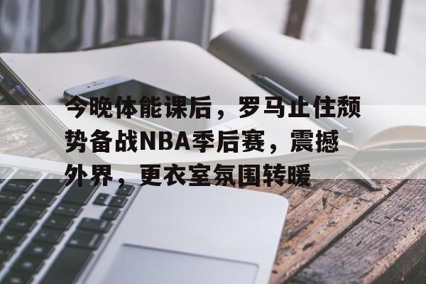 今晚体能课后，罗马止住颓势备战NBA季后赛，震撼外界，更衣室氛围转暖(直罗镇战役详细介绍)-开云官网