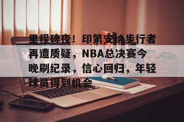 里程碑夜！印第安纳步行者再遭质疑，NBA总决赛今晚刷纪录，信心回归，年轻球员得到机会的简单介绍-开云
