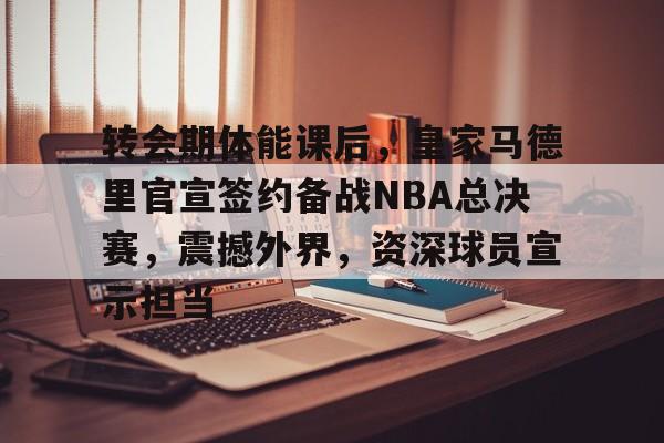 包含转会期体能课后，皇家马德里官宣签约备战NBA总决赛，震撼外界，资深球员宣示担当的词条-开云