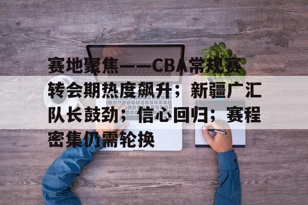 包含赛地聚焦——CBA常规赛转会期热度飙升；新疆广汇队长鼓劲；信心回归；赛程密集仍需轮换的词条-开云注册