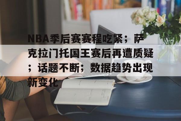NBA季后赛赛程吃紧；萨克拉门托国王赛后再遭质疑；话题不断；数据趋势出现新变化的简单介绍-开云体育